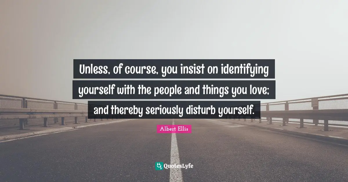 Unless, of course, you insist on identifying yourself with the people and things you love; and thereby seriously disturb yourself.