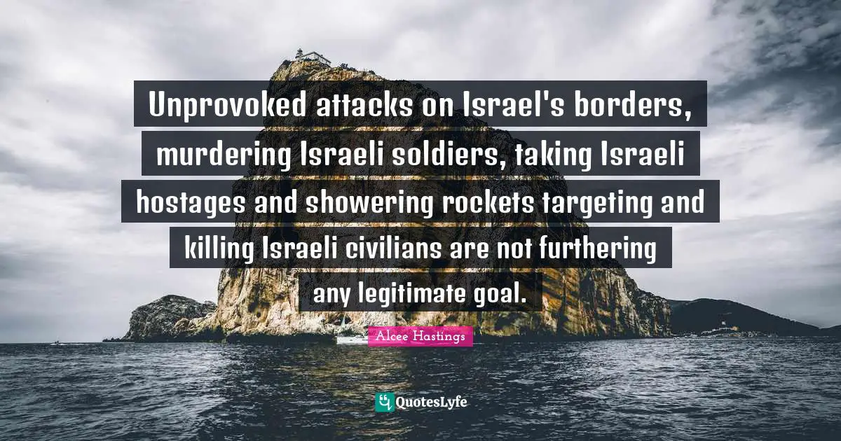 Israeli Quotes: "Unprovoked attacks on Israel's borders, murdering Israeli soldiers, taking Israeli hostages and showering rockets targeting and killing Israeli civilians are not furthering any legitimate goal."