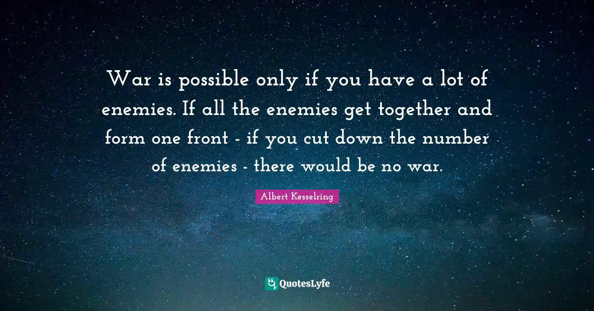 War is possible only if you have a lot of enemies. If all the enemies get together and form one front - if you cut down the number of enemies - there would be no war.