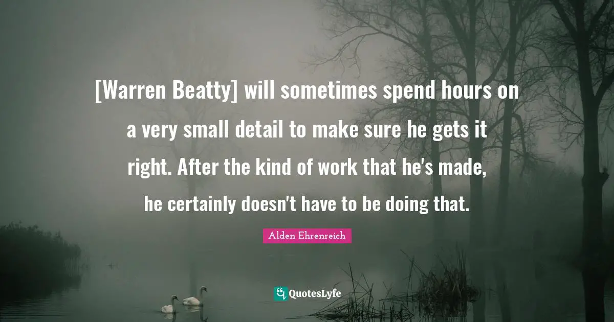 [Warren Beatty] will sometimes spend hours on a very small detail to make sure he gets it right. After the kind of work that he's made, he certainly doesn't have to be doing that.