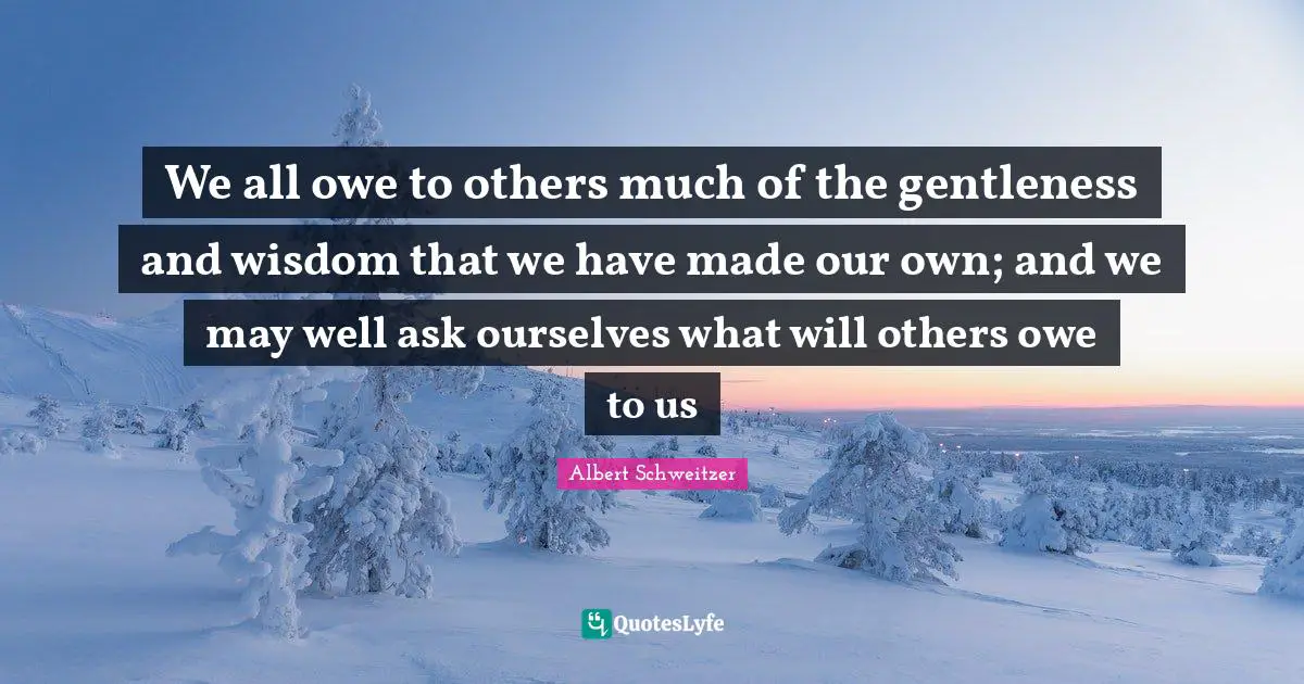 We all owe to others much of the gentleness and wisdom that we have made our own; and we may well ask ourselves what will others owe to us
