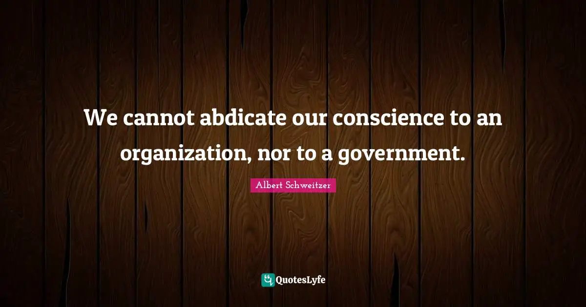 We cannot abdicate our conscience to an organization, nor to a government.