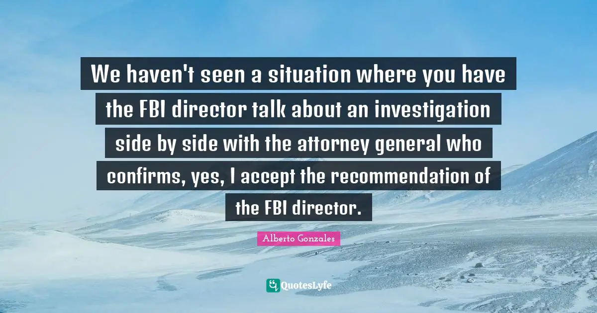 Alberto Gonzales Quotes: "We haven't seen a situation where you have the FBI director talk about an investigation side by side with the attorney general who confirms, yes, I accept the recommendation of the FBI director."