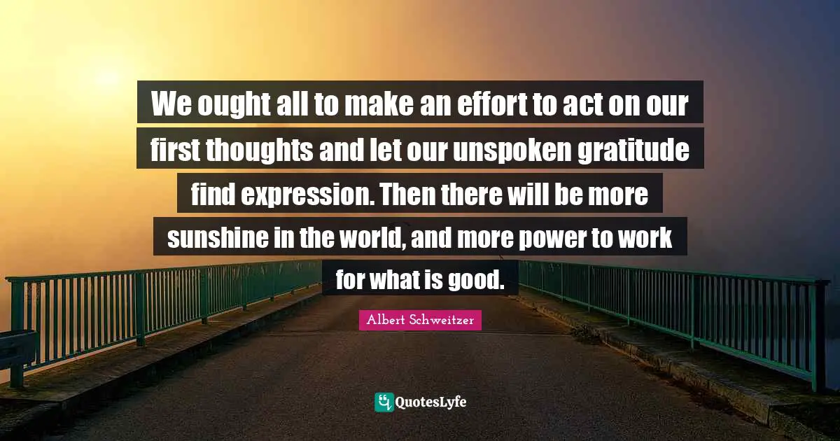 We ought all to make an effort to act on our first thoughts and let our unspoken gratitude find expression. Then there will be more sunshine in the world, and more power to work for what is good.
