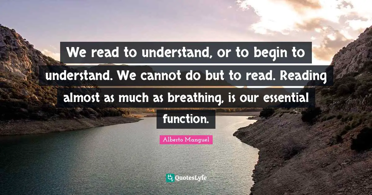 We read to understand, or to begin to understand. We cannot do but to read. Reading almost as much as breathing, is our essential function.