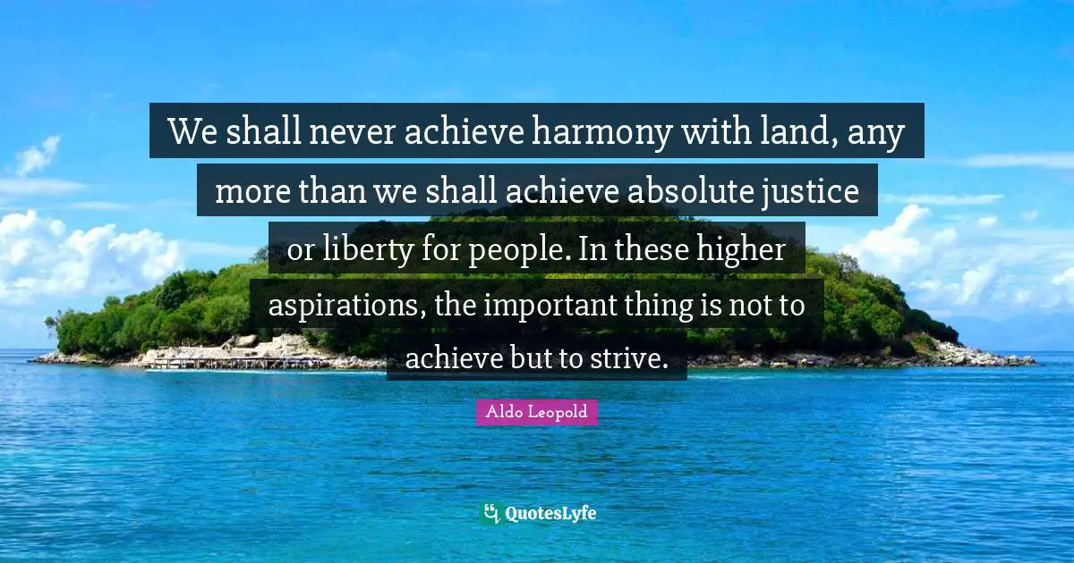 We shall never achieve harmony with land, any more than we shall achieve absolute justice or liberty for people. In these higher aspirations, the important thing is not to achieve but to strive.