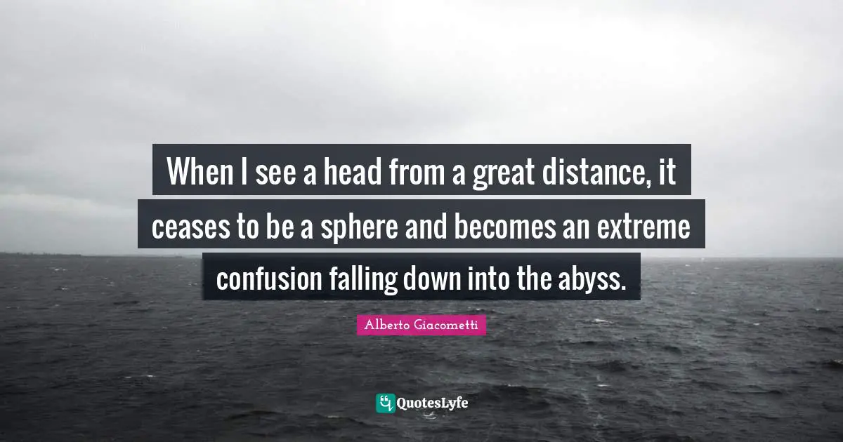 When I see a head from a great distance, it ceases to be a sphere and becomes an extreme confusion falling down into the abyss.