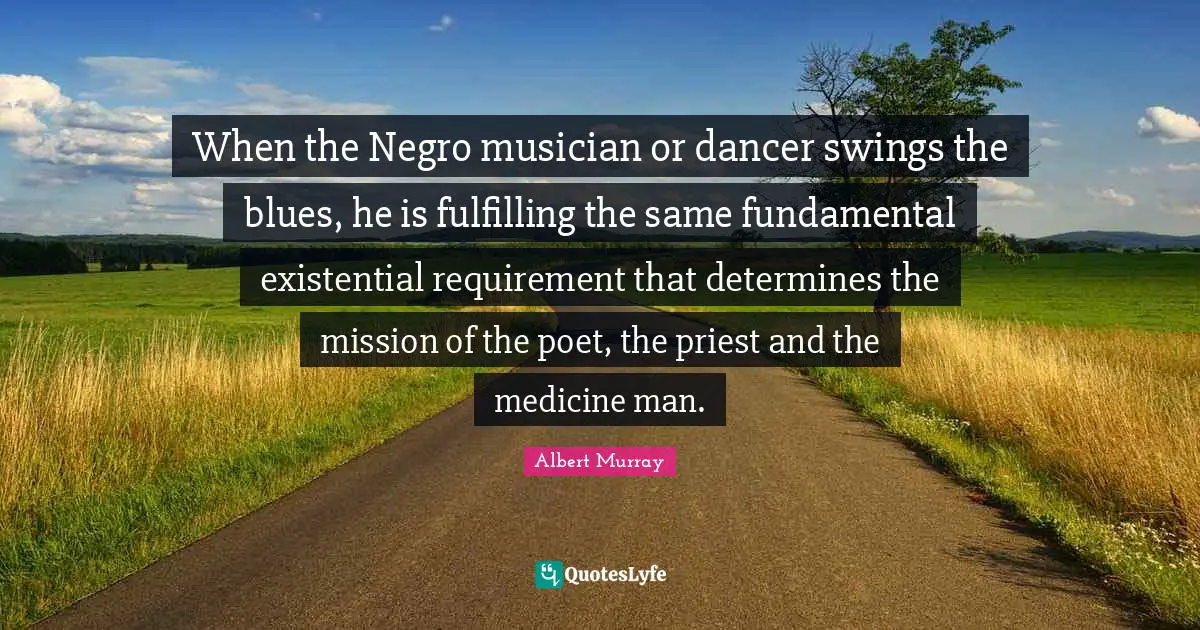 When the Negro musician or dancer swings the blues, he is fulfilling the same fundamental existential requirement that determines the mission of the poet, the priest and the medicine man.