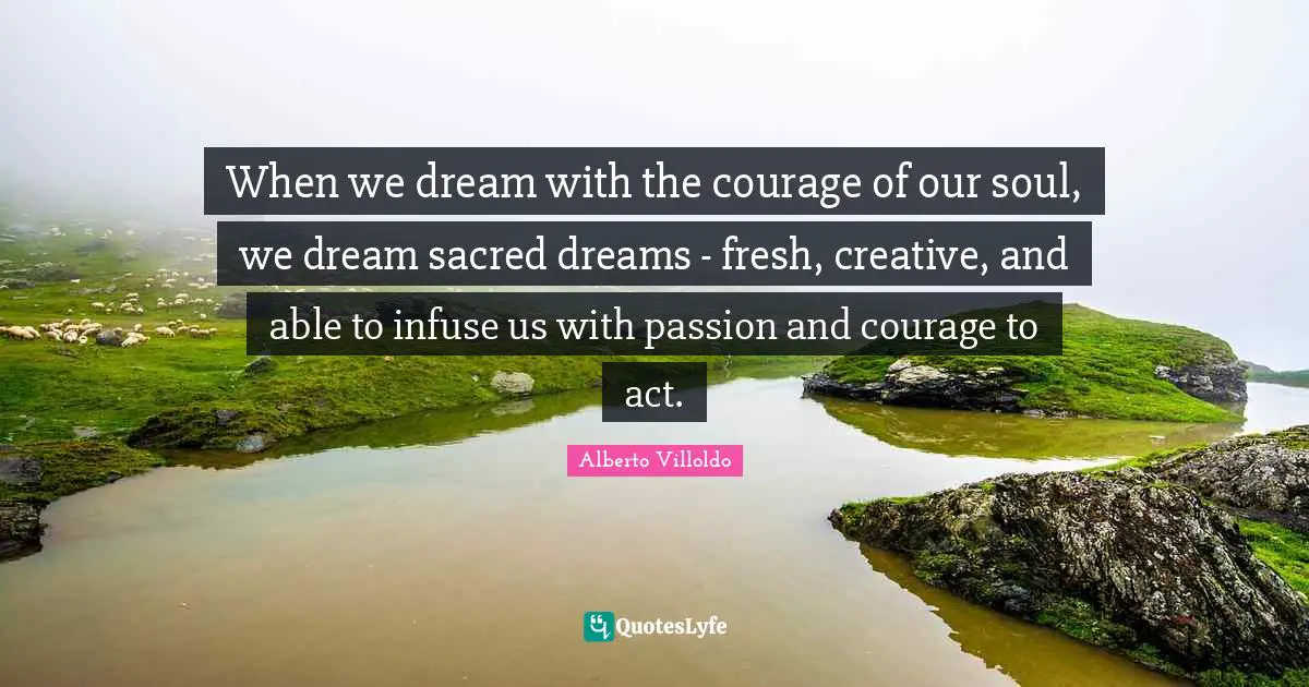 When we dream with the courage of our soul, we dream sacred dreams - fresh, creative, and able to infuse us with passion and courage to act.