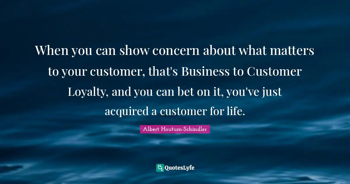 When you can show concern about what matters to your customer, that's Business to Customer Loyalty, and you can bet on it, you've just acquired a customer for life.