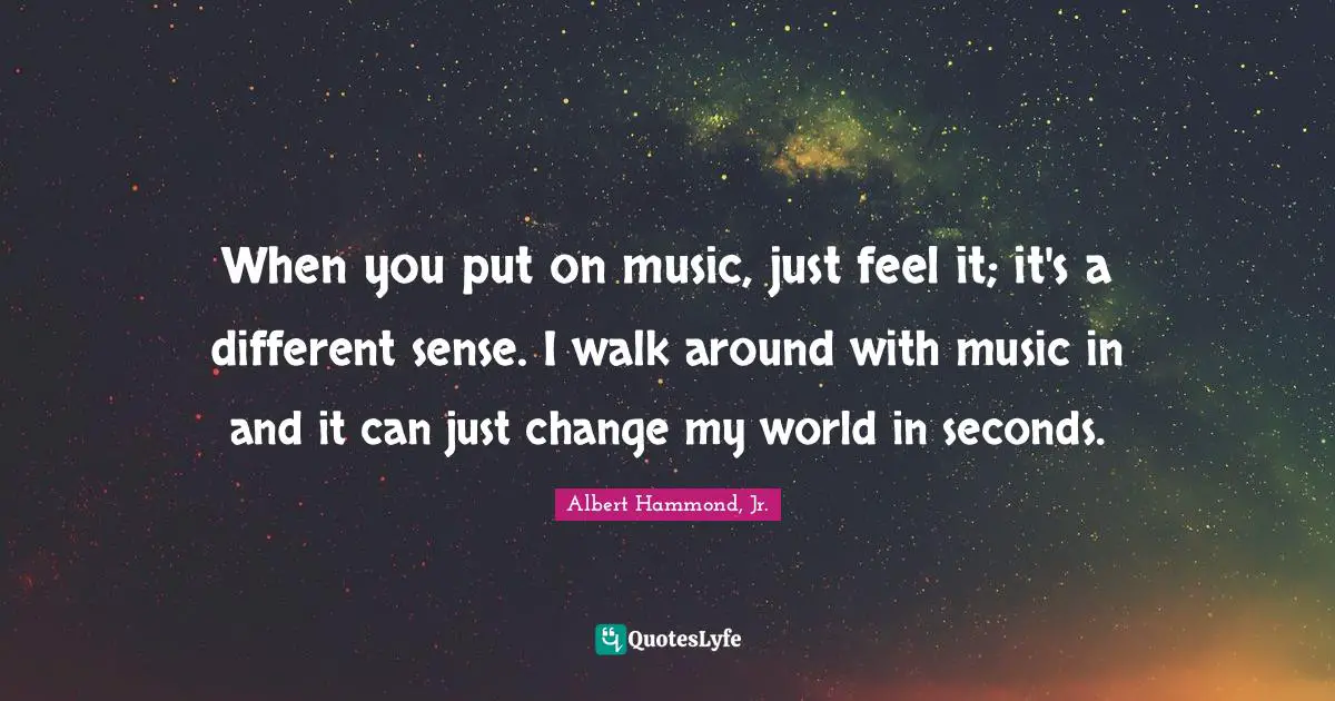 When you put on music, just feel it; it's a different sense. I walk around with music in and it can just change my world in seconds.