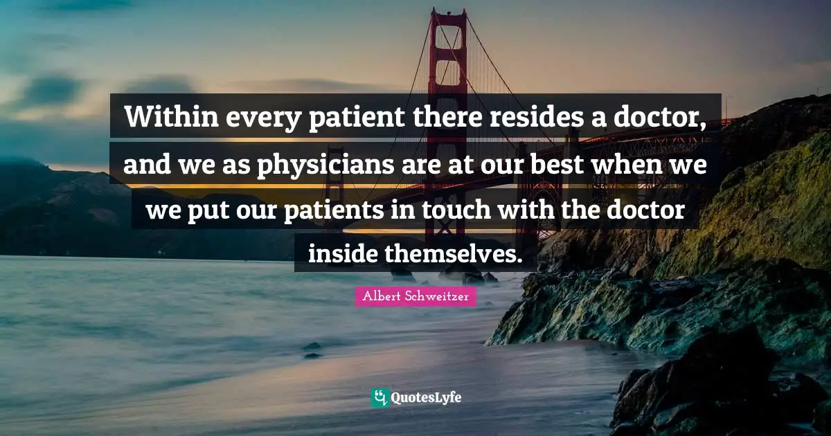 Within every patient there resides a doctor, and we as physicians are at our best when we we put our patients in touch with the doctor inside themselves.