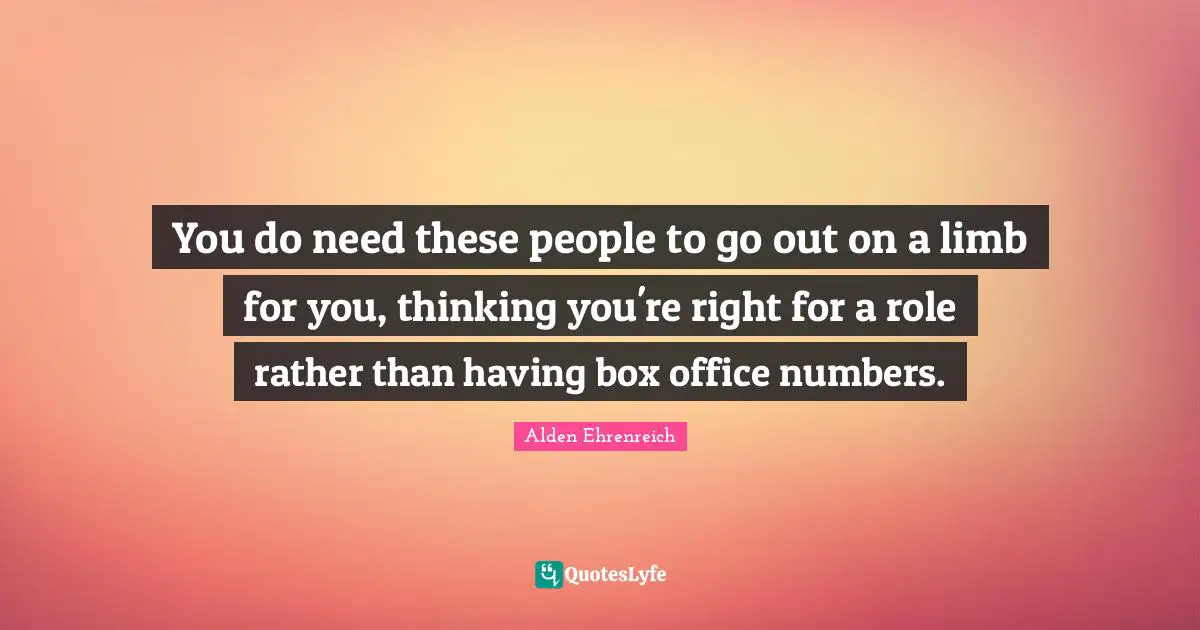 You do need these people to go out on a limb for you, thinking you're right for a role rather than having box office numbers.