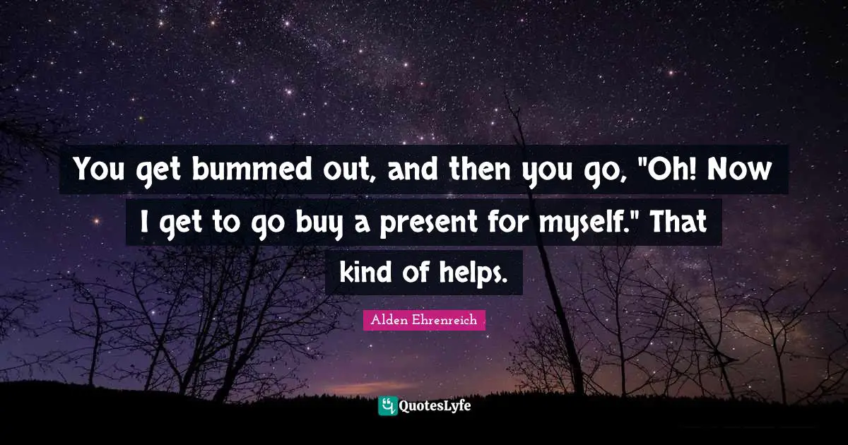 You get bummed out, and then you go, "Oh! Now I get to go buy a present for myself." That kind of helps.