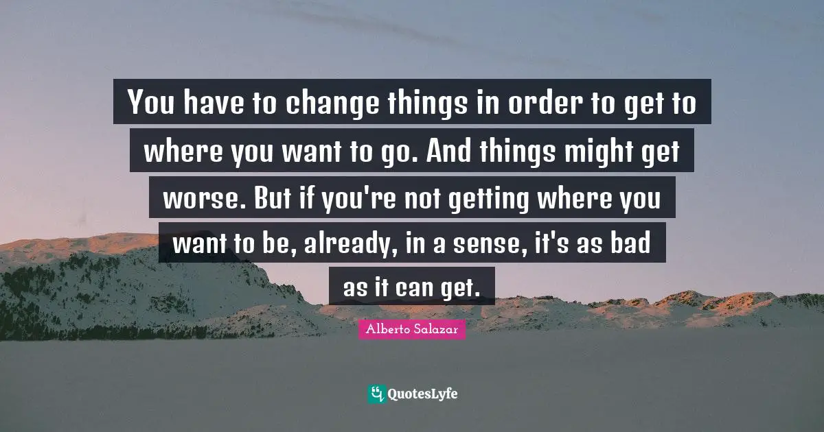 You have to change things in order to get to where you want to go. And things might get worse. But if you're not getting where you want to be, already, in a sense, it's as bad as it can get.