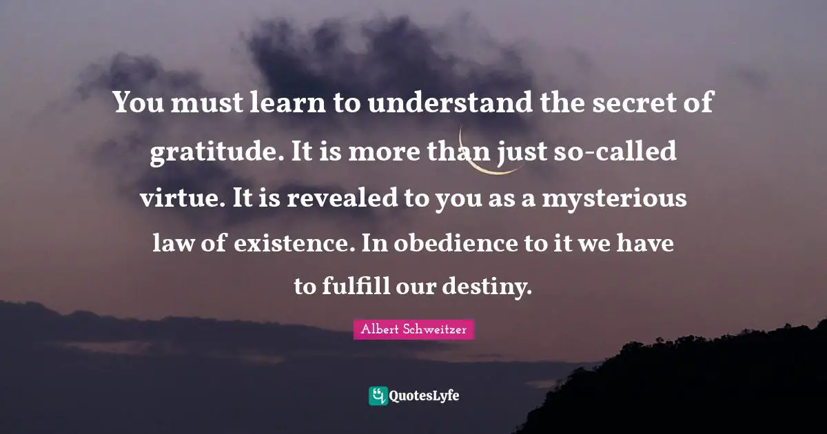You must learn to understand the secret of gratitude. It is more than just so-called virtue. It is revealed to you as a mysterious law of existence. In obedience to it we have to fulfill our destiny.