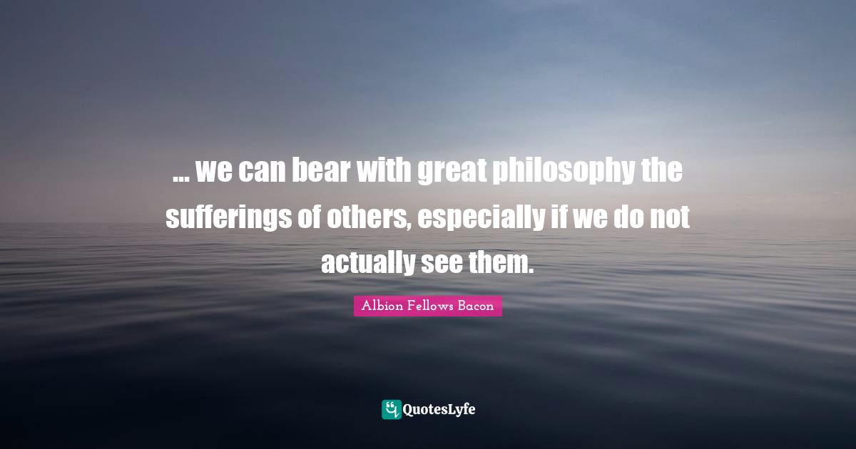 ... we can bear with great philosophy the sufferings of others, especially if we do not actually see them.