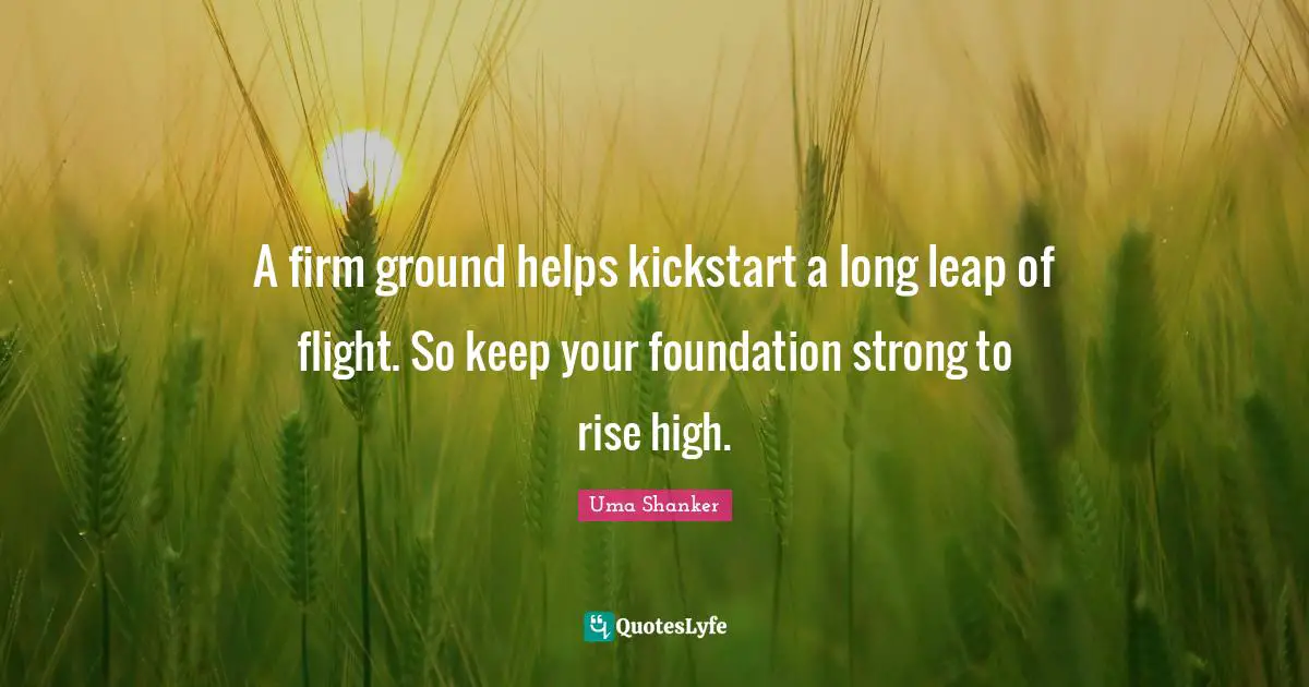 A firm ground helps kickstart a long leap of flight. So keep your foundation strong to rise high.