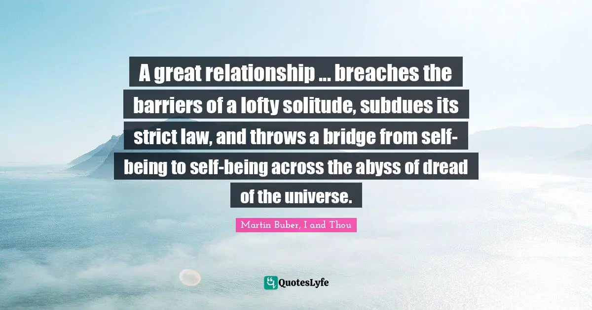 A great relationship ... breaches the barriers of a lofty solitude, subdues its strict law, and throws a bridge from self-being to self-being across the abyss of dread of the universe.