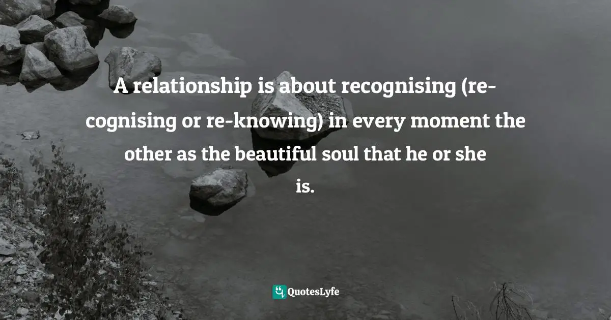 Dragos Bratasanu, Ph.D. Quotes: "A relationship is about recognising (re-cognising or re-knowing) in every moment the other as the beautiful soul that he or she is."