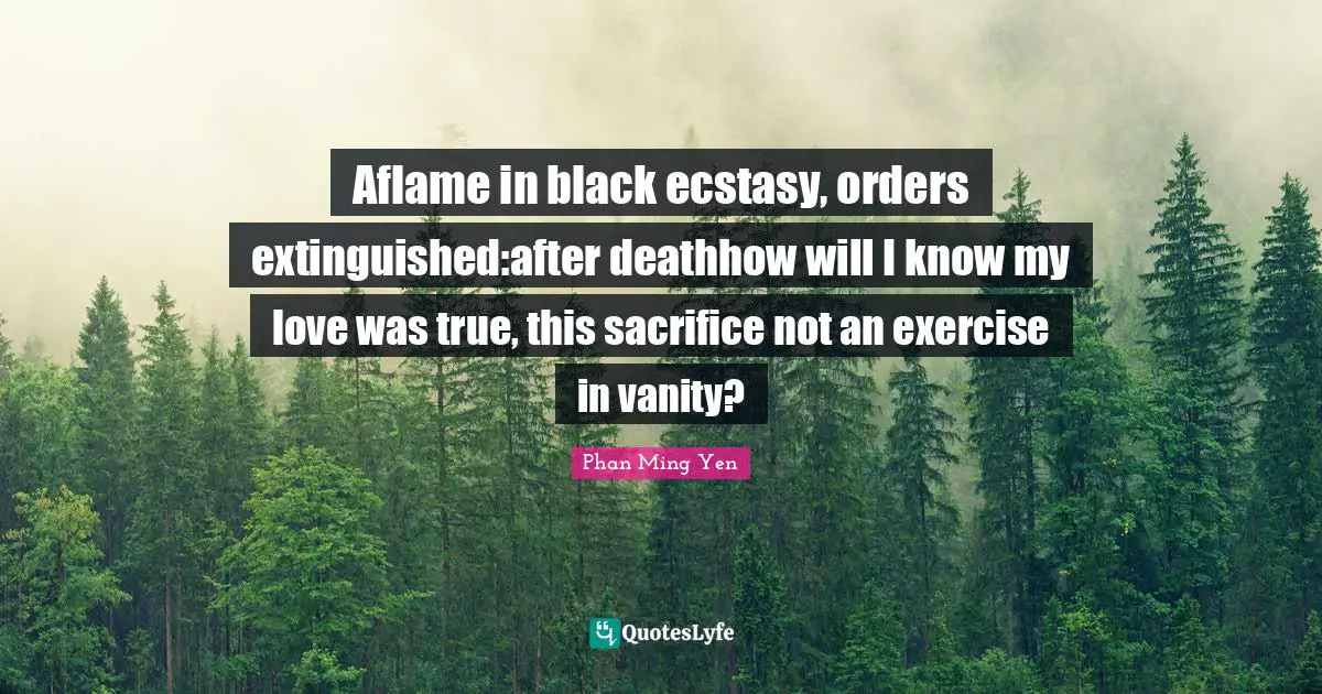 Aflame in black ecstasy, orders extinguished:after deathhow will I know my love was true, this sacrifice not an exercise in vanity?