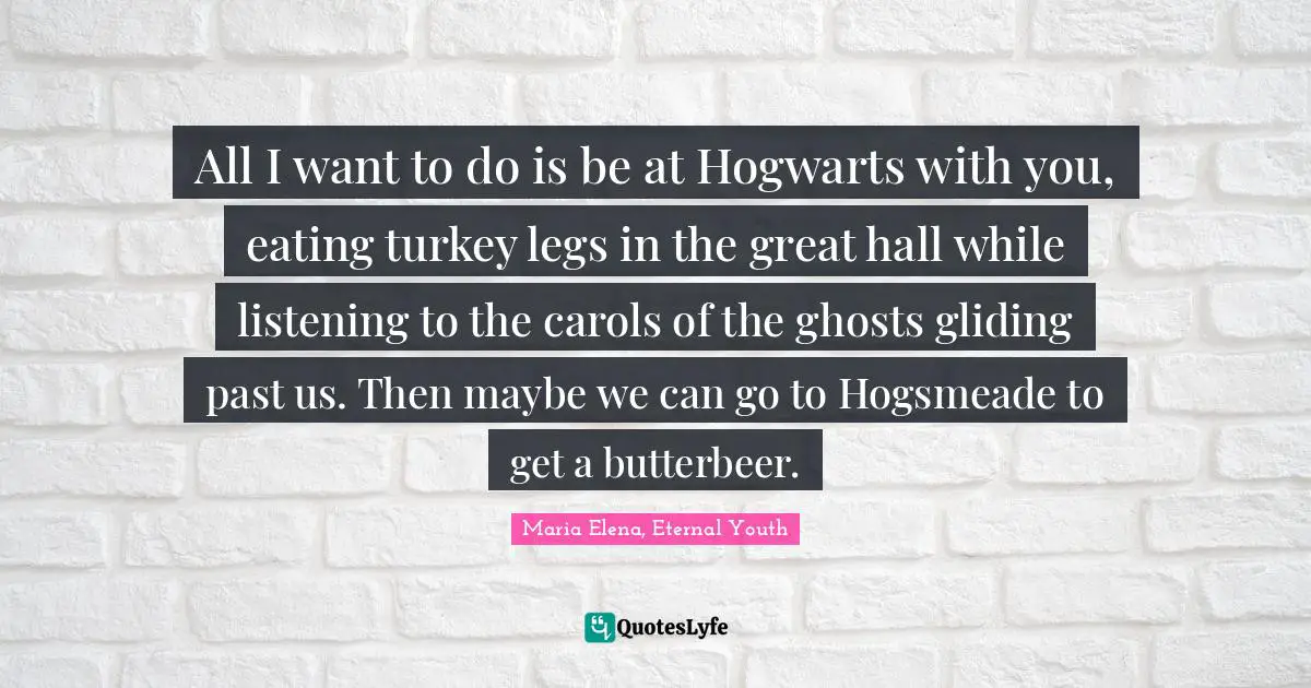 All I want to do is be at Hogwarts with you, eating turkey legs in the great hall while listening to the carols of the ghosts gliding past us. Then maybe we can go to Hogsmeade to get a butterbeer.