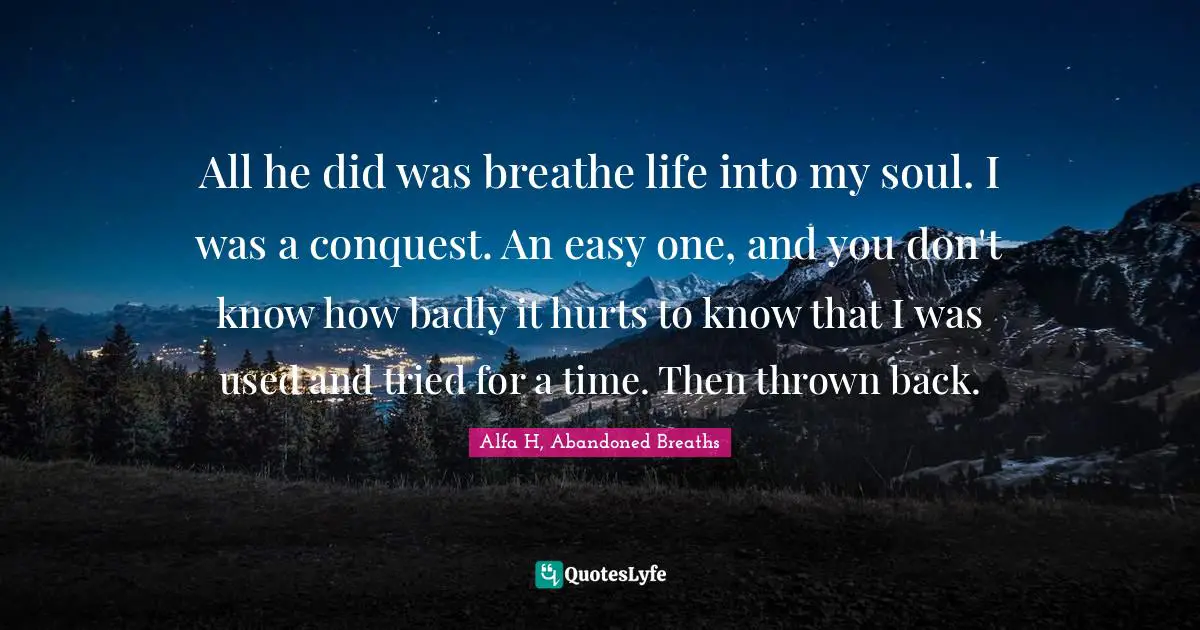 All he did was breathe life into my soul. I was a conquest. An easy one, and you don't know how badly it hurts to know that I was used and tried for a time. Then thrown back.