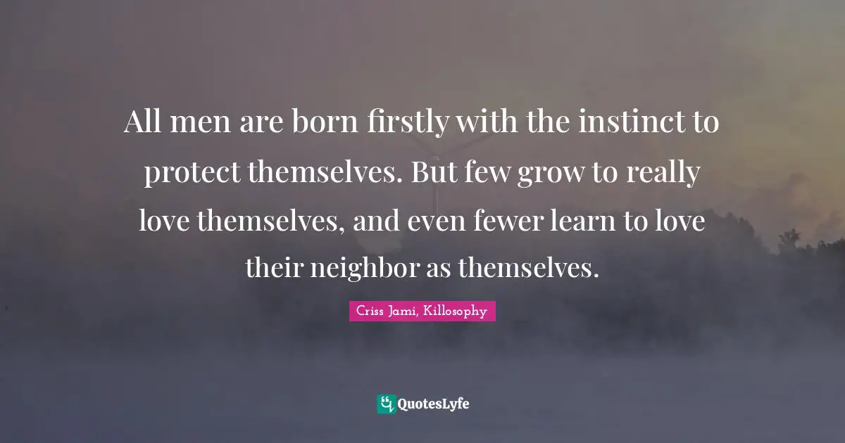 All men are born firstly with the instinct to protect themselves. But few grow to really love themselves, and even fewer learn to love their neighbor as themselves.