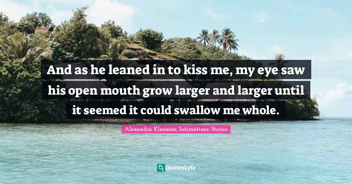 And as he leaned in to kiss me, my eye saw his open mouth grow larger and larger until it seemed it could swallow me whole.