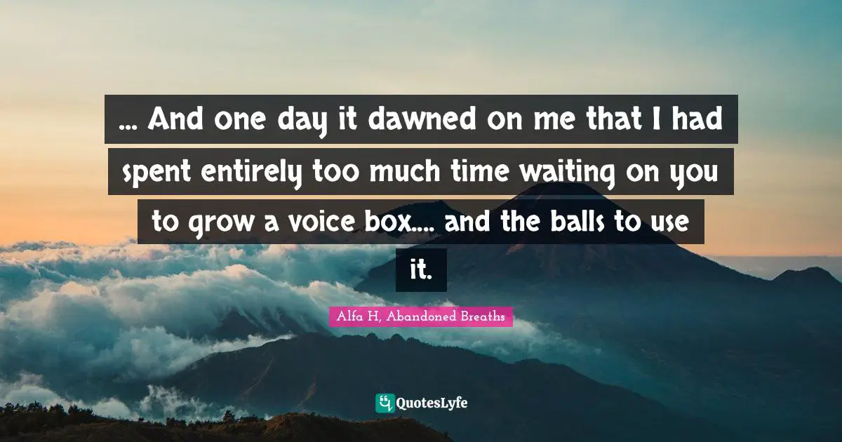 ... And one day it dawned on me that I had spent entirely too much time waiting on you to grow a voice box.... and the balls to use it.
