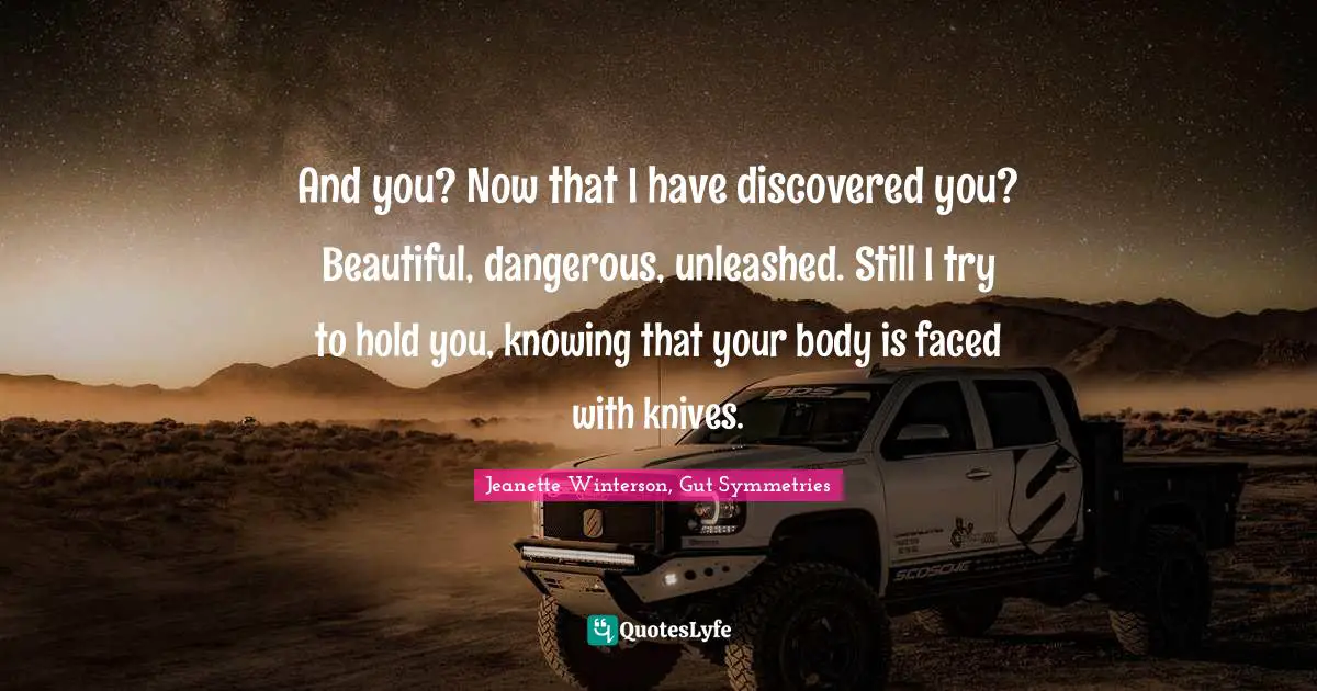 And you? Now that I have discovered you? Beautiful, dangerous, unleashed. Still I try to hold you, knowing that your body is faced with knives.