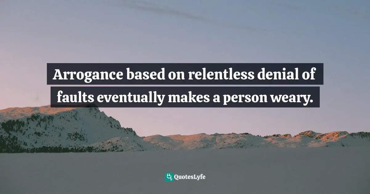 Arrogance based on relentless denial of faults eventually makes a person weary.