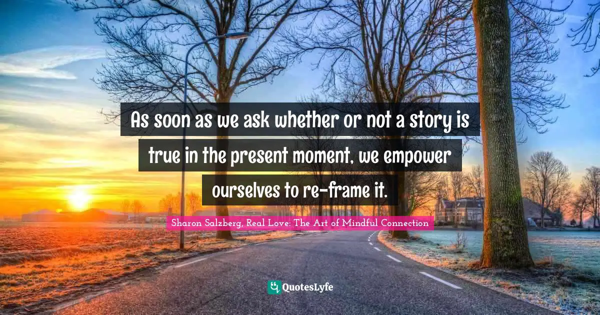 As soon as we ask whether or not a story is true in the present moment, we empower ourselves to re-frame it.