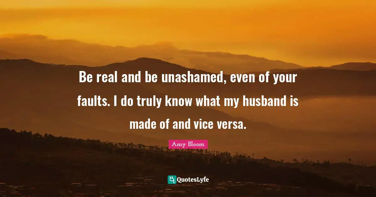 Be real and be unashamed, even of your faults. I do truly know what my husband is made of and vice versa.