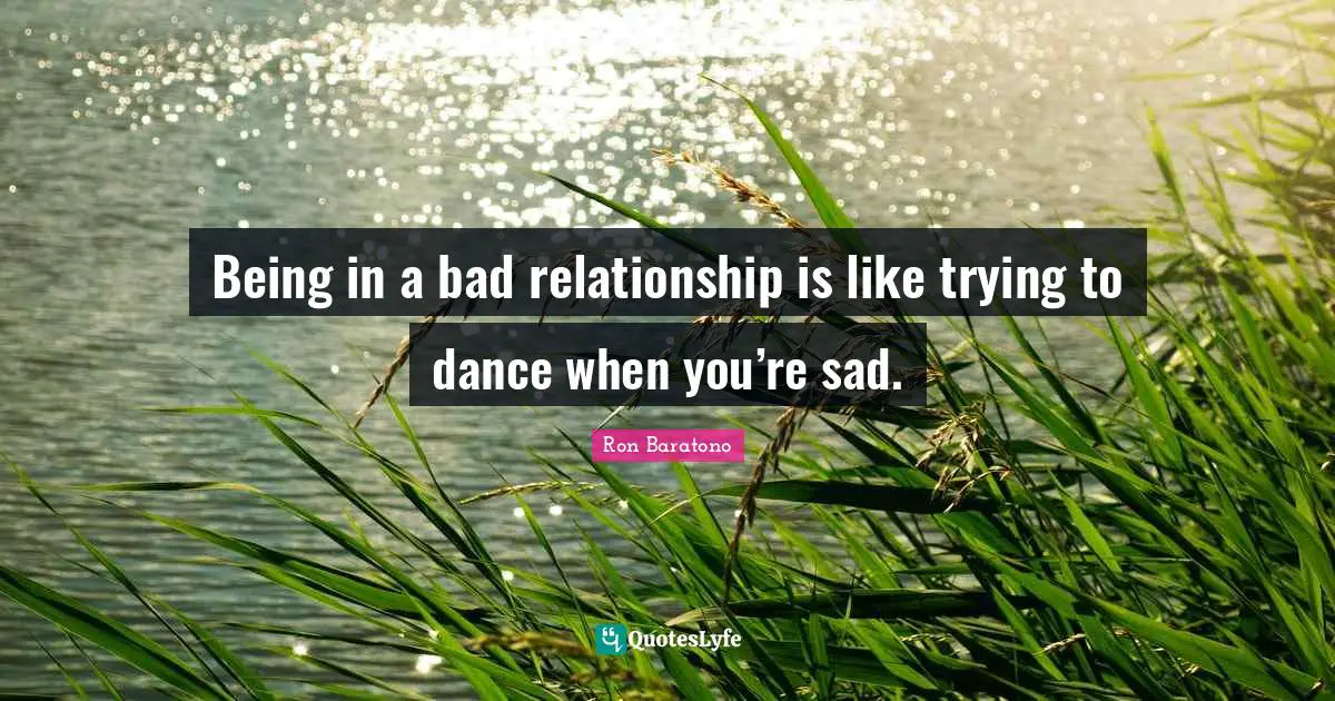 Being in a bad relationship is like trying to dance when you’re sad.