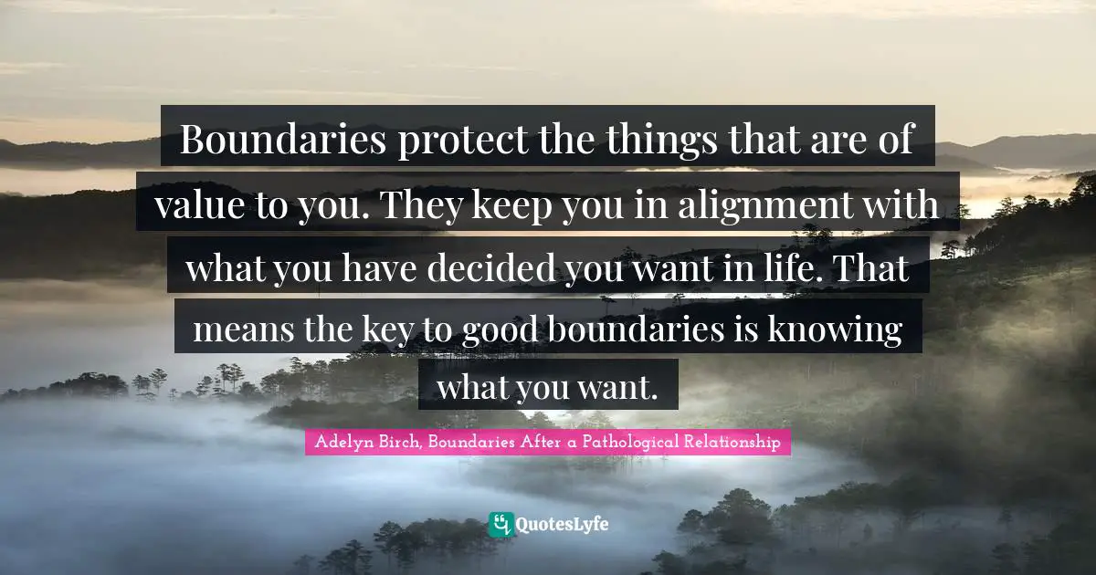 Adelyn Birch, Boundaries After A Pathological Relationship Quotes: "Boundaries protect the things that are of value to you. They keep you in alignment with what you have decided you want in life. That means the key to good boundaries is knowing what you want."