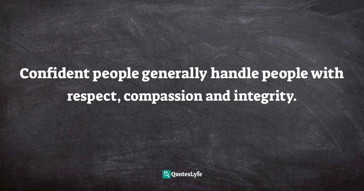 Confident people generally handle people with respect, compassion and integrity.