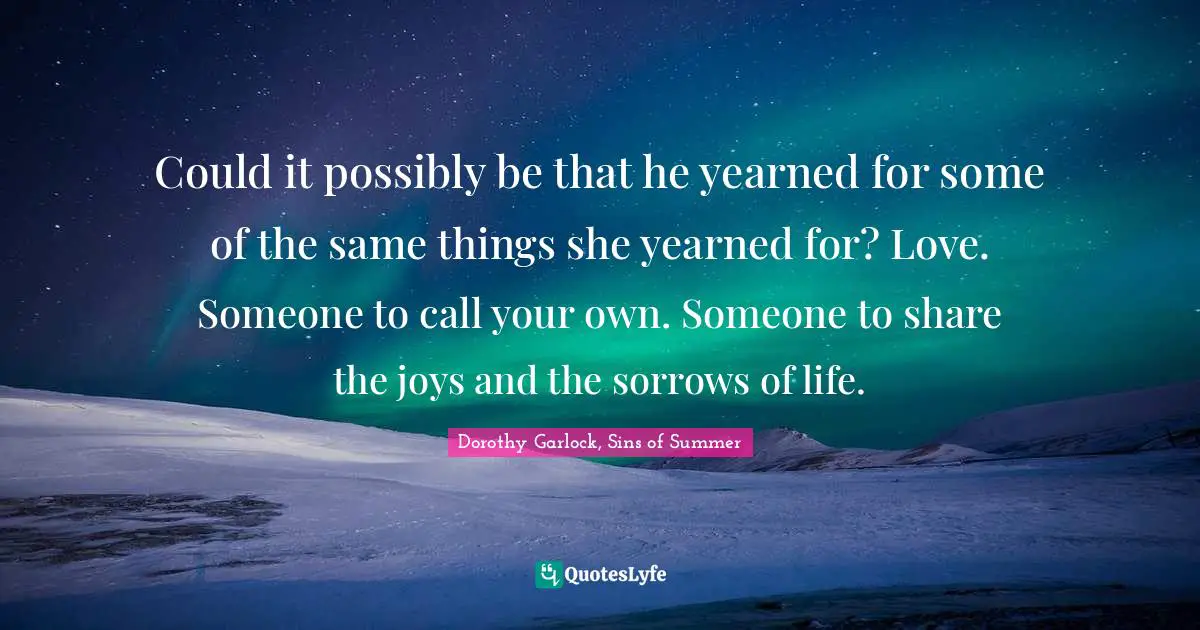 Could it possibly be that he yearned for some of the same things she yearned for? Love. Someone to call your own. Someone to share the joys and the sorrows of life.