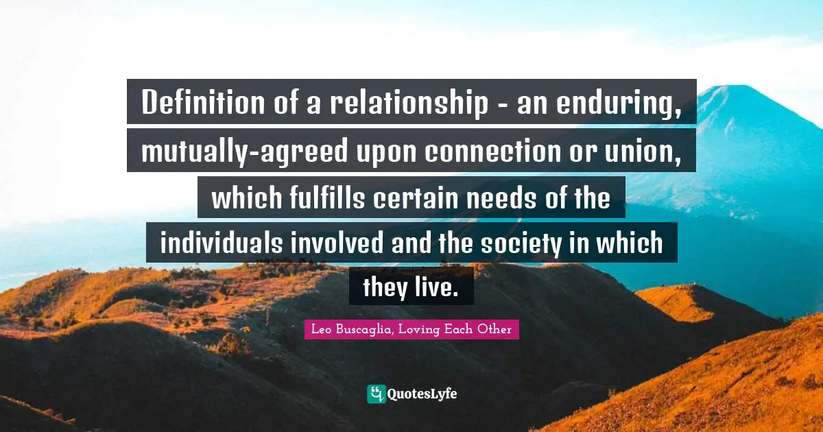 Definition of a relationship - an enduring, mutually-agreed upon connection or union, which fulfills certain needs of the individuals involved and the society in which they live.