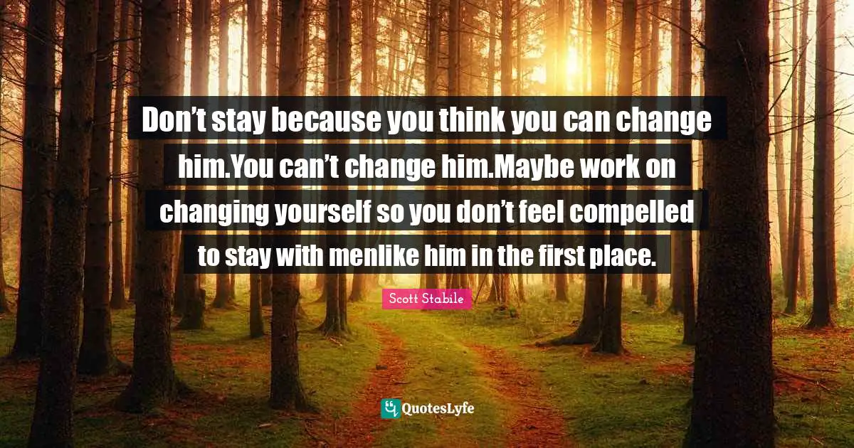 Don’t stay because you think you can change him.You can’t change him.Maybe work on changing yourself so you don’t feel compelled to stay with menlike him in the first place.