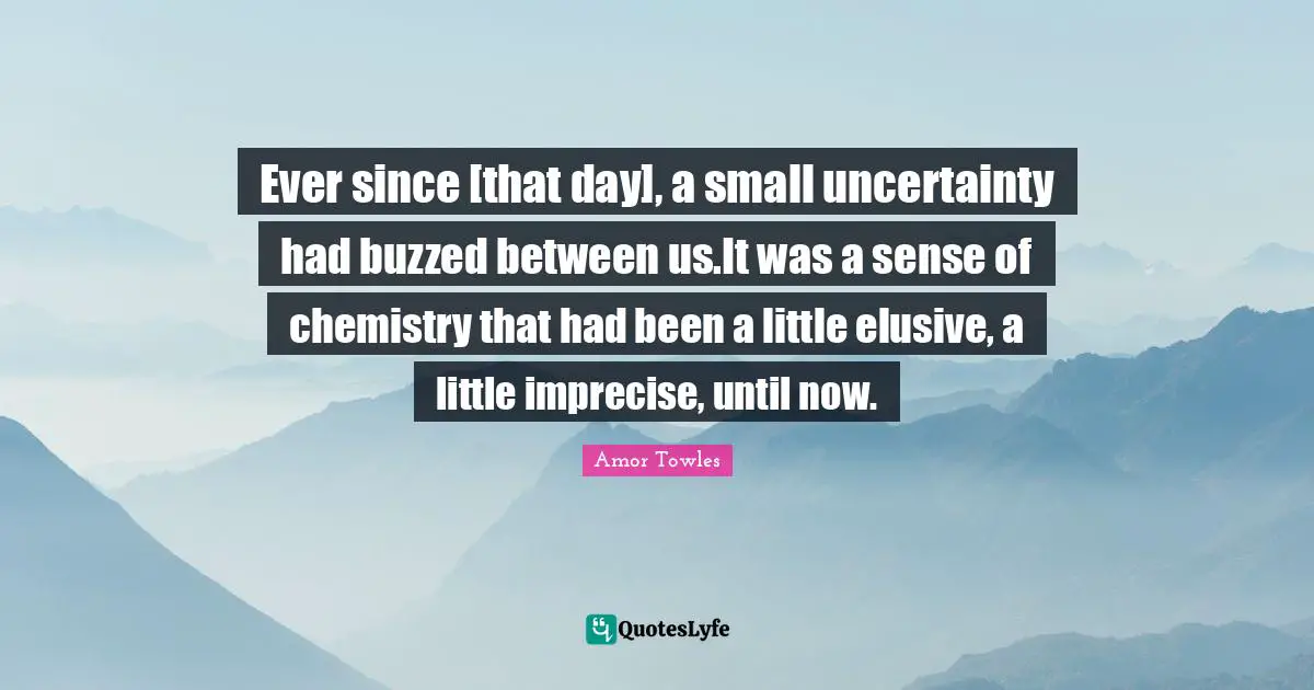 Ever since [that day], a small uncertainty had buzzed between us.It was a sense of chemistry that had been a little elusive, a little imprecise, until now.