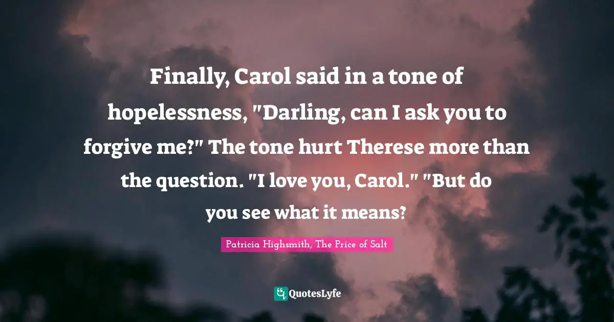 Patricia Highsmith, The Price Of Salt Quotes: "Finally, Carol said in a tone of hopelessness, "Darling, can I ask you to forgive me?" The tone hurt Therese more than the question. "I love you, Carol." "But do you see what it means?"