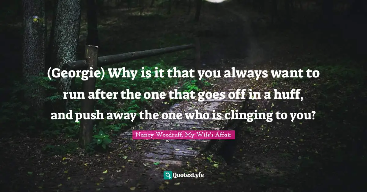(Georgie) Why is it that you always want to run after the one that goes off in a huff, and push away the one who is clinging to you?