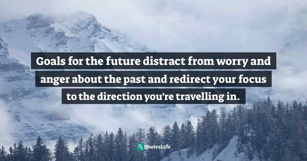 Goals for the future distract from worry and anger about the past and redirect your focus to the direction you're travelling in.