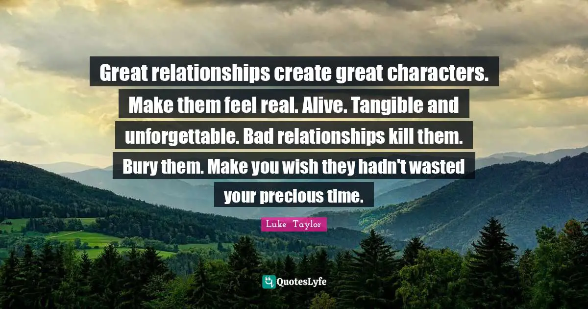 Great relationships create great characters. Make them feel real. Alive. Tangible and unforgettable. Bad relationships kill them. Bury them. Make you wish they hadn't wasted your precious time.