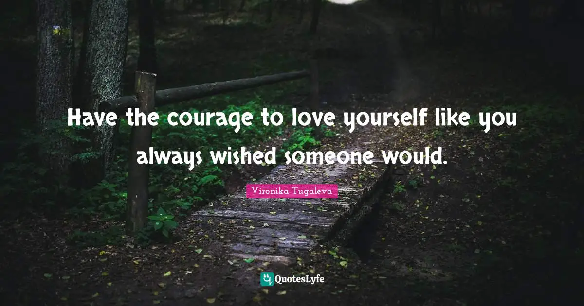Have the courage to love yourself like you always wished someone would.