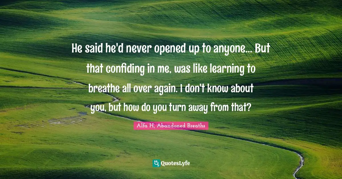 He said he'd never opened up to anyone... But that confiding in me, was like learning to breathe all over again. I don't know about you, but how do you turn away from that?
