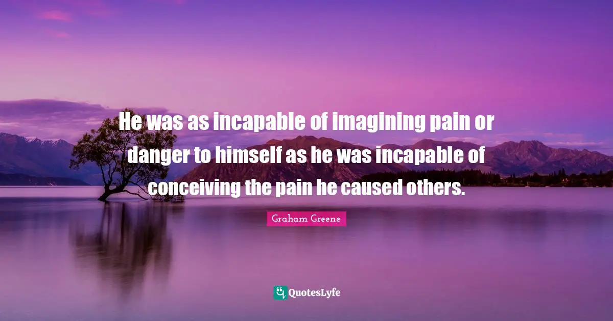 He was as incapable of imagining pain or danger to himself as he was incapable of conceiving the pain he caused others.