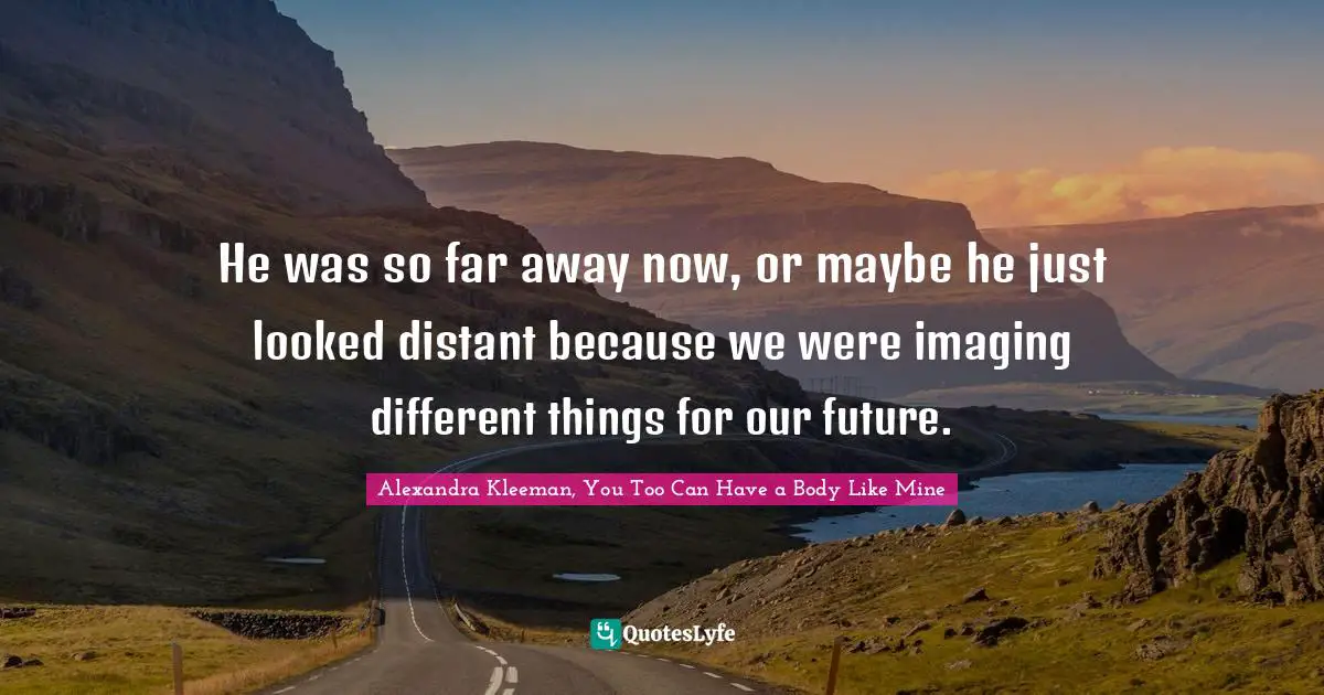 He was so far away now, or maybe he just looked distant because we were imaging different things for our future.