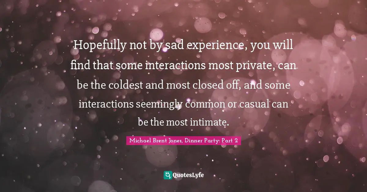 Hopefully not by sad experience, you will find that some interactions most private, can be the coldest and most closed off, and some interactions seemingly common or casual can be the most intimate.